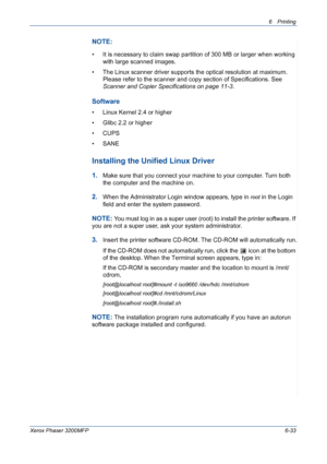 Page 1136Printing 
Xerox Phaser 3200MFP6-33
NOTE: 
• It is necessary to claim swap partition of 300 MB or larger when working 
with large scanned images.
• The Linux scanner driver supports the optical resolution at maximum. 
Please refer to the scanner and copy section of Specifications. See 
Scanner and Copier Specifications on page 11-3.
Software
• Linux Kernel 2.4 or higher
• Glibc 2.2 or higher
• CUPS
• SANE
Installing the Unified Linux Driver
1.Make sure that you connect your machine to your computer. Turn...