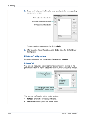 Page 1166Printing 
6-36Xerox Phaser 3200MFP
2.Press each button on the Modules pane to switch to the corresponding 
configuration window.
You can use the onscreen help by clicking Help.
3.After changing the configurations, click Exit to close the Unified Driver 
Configurator.
Printers Configuration
Printers configuration has the two tabs; Printers and Classes. 
Printers Tab
You can see the current system’s printer configuration by clicking on the 
printer icon button on the left side of the Unified Driver...