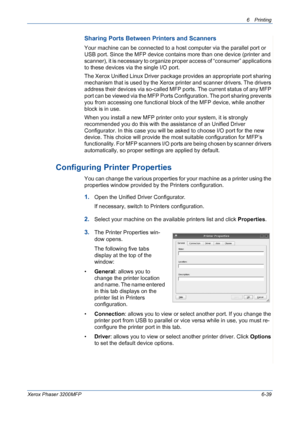 Page 1196Printing 
Xerox Phaser 3200MFP6-39
Sharing Ports Between Printers and Scanners
Your machine can be connected to a host computer via the parallel port or 
USB port. Since the MFP device contains more than one device (printer and 
scanner), it is necessary to organize proper access of “consumer” applications 
to these devices via the single I/O port.
The Xerox Unified Linux Driver package provides an appropriate port sharing 
mechanism that is used by the Xerox printer and scanner drivers. The drivers...