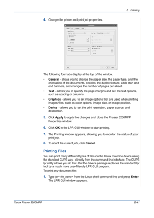 Page 1216Printing 
Xerox Phaser 3200MFP6-41
4.Change the printer and print job properties.
The following four tabs display at the top of the window.
•General - allows you to change the paper size, the paper type, and the 
orientation of the documents, enables the duplex feature, adds start and 
end banners, and changes the number of pages per sheet.
•Text - allows you to specify the page margins and set the text options, 
such as spacing or columns.
•Graphics - allows you to set image options that are used when...