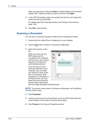 Page 1226Printing 
6-42Xerox Phaser 3200MFP
When you type only lpr and press Enter, the Select file(s) to print window 
appears first.  Select any files you want to print and click Open. 
2.In the LPR GUI window, select your printer from the list, and change the 
printer and print job properties.
For details about the Properties window, see Printing a Document on 
page  6-40.
3.Click OK to start printing.
Scanning a Document
You can scan a document using the Unified Driver Configurator window.
1.Double-click the...