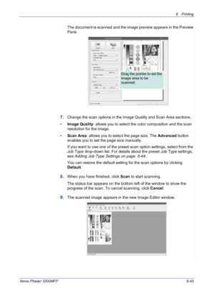 Page 1236Printing 
Xerox Phaser 3200MFP6-43
The document is scanned and the image preview appears in the Preview 
Pane.
7.Change the scan options in the Image Quality and Scan Area sections.
•Image Quality: allows you to select the color composition and the scan 
resolution for the image.
•Scan Area: allows you to select the page size. The Advanced button 
enables you to set the page size manually.
If you want to use one of the preset scan option settings, select from the 
Job Type drop-down list. For details...