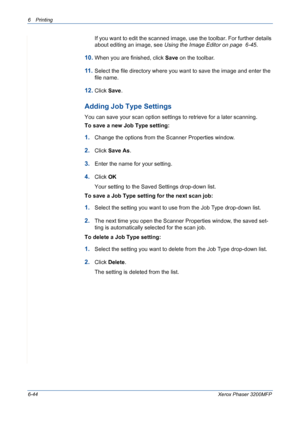 Page 1246Printing 
6-44Xerox Phaser 3200MFP
If you want to edit the scanned image, use the toolbar. For further details 
about editing an image, see Using the Image Editor on page  6-45.
10.When you are finished, click Save on the toolbar.
11 .Select the file directory where you want to save the image and enter the 
file name. 
12.Click Save.
Adding Job Type Settings
You can save your scan option settings to retrieve for a later scanning.
To save a new Job Type setting:
1.Change the options from the Scanner...