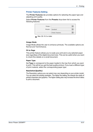 Page 1316Printing 
Xerox Phaser 3200MFP6-51
Printer Features Setting
The Printer Features tab provides options for selecting the paper type and 
adjusting print quality.
Select Printer Features from the Presets drop-down list to access the 
following features:
Image Mode
Image Mode allows the user to enhance printouts. The available options are 
Normal and Text Enhance. 
Fit to Page
This printer feature allows you to scale your print job to any selected paper 
size regardless of the digital document size. This...