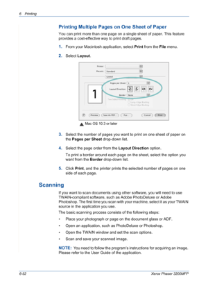 Page 1326Printing 
6-52Xerox Phaser 3200MFP
Printing Multiple Pages on One Sheet of Paper
You can print more than one page on a single sheet of paper. This feature 
provides a cost-effective way to print draft pages.
1.From your Macintosh application, select Print from the File menu. 
2.Select Layout.
3.Select the number of pages you want to print on one sheet of paper on 
the Pages per Sheet drop-down list.
4.Select the page order from the Layout Direction option.
To print a border around each page on the...