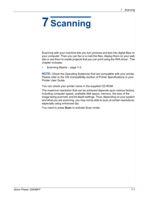 Page 1337Scanning 
Xerox Phaser 3200MFP7-1
7Scanning
Scanning with your machine lets you turn pictures and text into digital files on 
your computer. Then you can fax or e-mail the files, display them on your web 
site or use them to create projects that you can print using the WIA driver.  This 
chapter includes:
• Scanning Basics – page 7-2.
NOTE: Check the Operating System(s) that are compatible with your printer. 
Please refer to the OS Compatibility section of Printer Specifications in your 
Printer User...