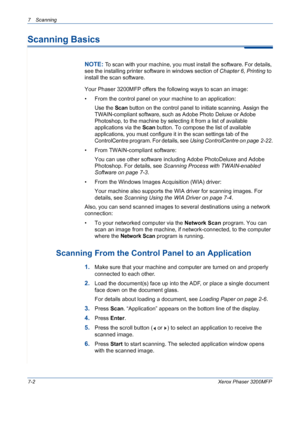 Page 1347 Scanning 
7-2Xerox Phaser 3200MFP
Scanning Basics
NOTE: To scan with your machine, you must install the software. For details, 
see the installing printer software in windows section of Chapter 6, Printing to 
install the scan software.
Your Phaser 3200MFP offers the following ways to scan an image:
• From the control panel on your machine to an application: 
Use the Scan button on the control panel to initiate scanning. Assign the 
TWAIN-compliant software, such as Adobe Photo Deluxe or Adobe...