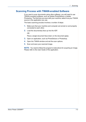 Page 1357Scanning 
Xerox Phaser 3200MFP7-3
Scanning Process with TWAIN-enabled Software 
If you want to scan documents using other software, you will need to use 
TWAIN-compliant software, such as Adobe PhotoDeluxe or Adobe 
Photoshop. The first time you scan with your machine, select it as your TWAIN 
source in the application you use. 
The basic scanning process involves a number of steps:
1.Make sure that your machine and computer are turned on and properly 
connected to each other.
2.Load the document(s)...