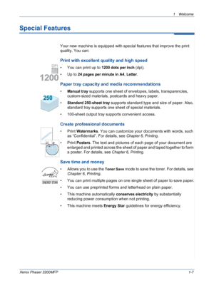 Page 15
1Welcome 
Xerox Phaser 3200MFP1-7
Special Features
Your new machine is equipped with special features that improve the print 
quality. You can:
Print with excellent quality and high speed
• You can print up to 1200 dots per inch (dpi).
•Up to 
24 pages per minute in A4, Letter.
Paper tray capacity and media recommendations
•Manual tray supports one sheet of envelopes, labels, transparencies, 
custom-sized materials, postcards and heavy paper. 
•
Standard 250-sheet tray supports standard type and size of...