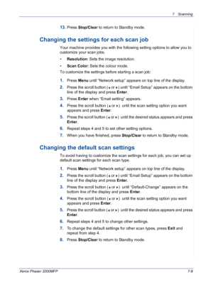 Page 1417Scanning 
Xerox Phaser 3200MFP7-9
13.Press Stop/Clear to return to Standby mode.
Changing the settings for each scan job
Your machine provides you with the following setting options to allow you to 
customize your scan jobs.
•Resolution: Sets the image resolution.
•Scan Color: Sets the colour mode.
To customize the settings before starting a scan job:
1.Press Menu until “Network setup” appears on top line of the display.
2.Press the scroll button (  or  ) until “Email Setup” appears on the bottom 
line...