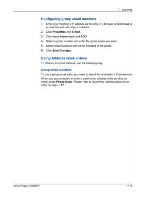 Page 1437Scanning 
Xerox Phaser 3200MFP7-11
Configuring group email numbers
1.Enter your machine’s IP address as the URL in a browser and click Go to 
access the web site of your machine.
2.Click Properties and E-mail.
3.Click Group Address Book and ADD.
4.Select a group number and enter the group name you want.
5.Select email numbers that will be included in the group.
6.Click Save Changes.
Using Address Book entries
To retrieve an email address, use the following way:
Group email numbers
To use a group email...