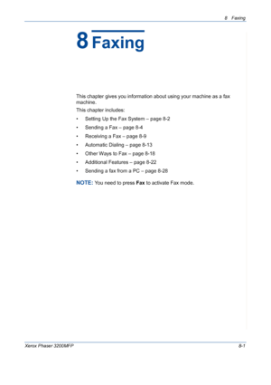 Page 1458 Faxing 
Xerox Phaser 3200MFP8-1
8Faxing
This chapter gives you information about using your machine as a fax 
machine. 
This chapter includes:
• Setting Up the Fax System – page 8-2
• Sending a Fax – page 8-4
• Receiving a Fax – page 8-9
• Automatic Dialing – page 8-13
• Other Ways to Fax – page 8-18
• Additional Features – page 8-22
• Sending a fax from a PC – page 8-28
NOTE: You need to press Fax to activate Fax mode.
Downloaded From ManualsPrinter.com Manuals 