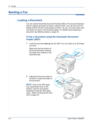 Page 1488 Faxing 
8-4Xerox Phaser 3200MFP
Sending a Fax
Loading a Document
You can use the Automatic Document Feeder (ADF) or the document glass to 
load an original document for faxing. Using the ADF, you can load up to 30 
sheets of 20 lb (75 g/m
2 bond) paper at a time. You can, of course, place only 
one sheet at a time on the document glass. For details about preparing a 
document, see Making Copies on page 5-2.
To fax a document using the Automatic Document 
Feeder (ADF):
1.Load the document face up into...