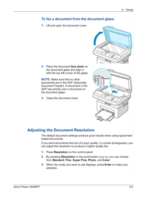 Page 1498 Faxing 
Xerox Phaser 3200MFP8-5
To fax a document from the document glass: 
1.Lift and open the document cover.
2.Place the document face down on 
the document glass and align it 
with the top left corner of the glass.
NOTE: Make sure that no other 
documents are in the ADF (Automatic 
Document Feeder). A document in the 
ADF has priority over a document on 
the document glass.
3.Close the document cover.
Adjusting the Document Resolution
The default document settings produce good results when using...