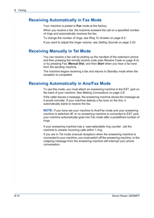 Page 1548 Faxing 
8-10Xerox Phaser 3200MFP
Receiving Automatically in Fax Mode 
Your machine is preset to Fax mode at the factory. 
When you receive a fax, the machine answers the call on a specified number 
of rings and automatically receives the fax. 
To change the number of rings, see Ring To Answer on page 8-2.
If you want to adjust the ringer volume, see Setting Sounds on page 2.20.
Receiving Manually in Tel Mode 
You can receive a fax call by picking up the handset of the extension phone 
and then pressing...