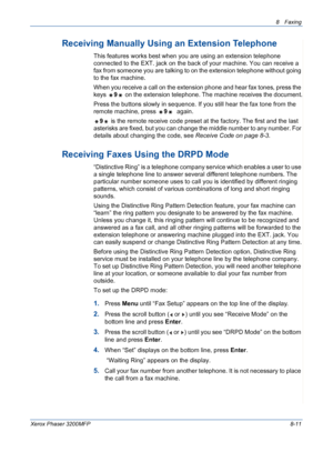 Page 1558 Faxing 
Xerox Phaser 3200MFP8-11
Receiving Manually Using an Extension Telephone
This features works best when you are using an extension telephone 
connected to the EXT. jack on the back of your machine. You can receive a 
fax from someone you are talking to on the extension telephone without going 
to the fax machine.
When you receive a call on the extension phone and hear fax tones, press the 
keys 9 on the extension telephone. The machine receives the document.
Press the buttons slowly in sequence....