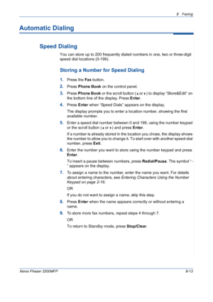 Page 1578 Faxing 
Xerox Phaser 3200MFP8-13
Automatic Dialing
Speed Dialing
You can store up to 200 frequently dialed numbers in one, two or three-digit 
speed dial locations (0-199). 
Storing a Number for Speed Dialing
1.Press the Fax button.
2.Press Phone Book on the control panel. 
3.Press Phone Book or the scroll button (  or  ) to display “Store&Edit” on 
the bottom line of the display. Press Enter.
4.Press Enter when “Speed Dials” appears on the display.
The display prompts you to enter a location number,...