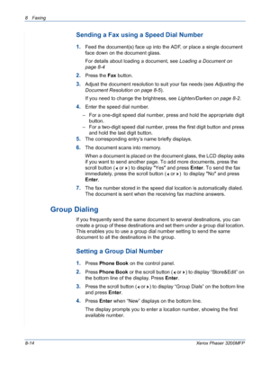 Page 1588 Faxing 
8-14Xerox Phaser 3200MFP
Sending a Fax using a Speed Dial Number
1.Feed the document(s) face up into the ADF, or place a single document 
face down on the document glass.
For details about loading a document, see Loading a Document on 
page 8-4
2.Press the Fax button.
3.Adjust the document resolution to suit your fax needs (see Adjusting the 
Document Resolution on page 8-5).
If you need to change the brightness, see Lighten/Darken on page 8-2.
4.Enter the speed dial number.
– For a one-digit...