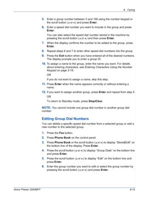 Page 1598 Faxing 
Xerox Phaser 3200MFP8-15
5.Enter a group number between 0 and 199 using the number keypad or 
the scroll button (  or  ) and press Enter.
6.Enter a speed dial number you want to include in the group and press 
Enter.
You can also select the speed dial number stored in the machine by 
pressing the scroll button (  or  ) and then press Enter.
7.When the display confirms the number to be added to the group, press 
Enter.
8.Repeat steps 6 and 7 to enter other speed dial numbers into the group....