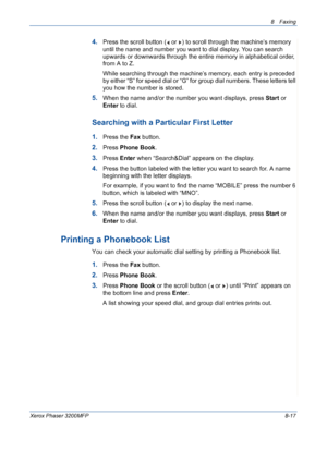 Page 1618 Faxing 
Xerox Phaser 3200MFP8-17
4.Press the scroll button (  or  ) to scroll through the machine’s memory 
until the name and number you want to dial display. You can search 
upwards or downwards through the entire memory in alphabetical order, 
from A to Z.
While searching through the machine’s memory, each entry is preceded 
by either “S” for speed dial or “G” for group dial numbers. These letters tell 
you how the number is stored. 
5.When the name and/or the number you want displays, press Start...