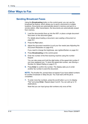 Page 1628 Faxing 
8-18Xerox Phaser 3200MFP
Other Ways to Fax
Sending Broadcast Faxes
Using the Broadcasting button on the control panel, you can use the 
broadcast fax feature, which allows you to send a document to multiple 
locations. Documents are automatically stored in memory and sent to a 
remote station. After transmission, the documents are automatically erased 
from memory.
1.Load the document(s) face up into the ADF, or place a single document 
face down on the document glass.
For details about loading...