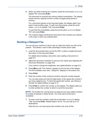 Page 1638 Faxing 
Xerox Phaser 3200MFP8-19
8.When you finish entering fax numbers, press the scroll button (  or  ) to 
display No and press Enter.
The document is scanned into memory before transmission. The display 
shows memory capacity and the number of pages being stored in 
memory.
For a document placed on the document glass, the display asks if you 
want to load another page. To add more documents, press the scroll 
button  (  or  ) to display Yes and press Enter. 
To send the fax immediately, press the...