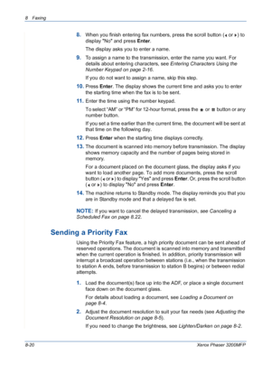 Page 1648 Faxing 
8-20Xerox Phaser 3200MFP
8.When you finish entering fax numbers, press the scroll button (  or  ) to 
display No and press Enter.
The display asks you to enter a name. 
9.To assign a name to the transmission, enter the name you want. For 
details about entering characters, see Entering Characters Using the 
Number Keypad on page 2-16.
If you do not want to assign a name, skip this step.
10.Press Enter. The display shows the current time and asks you to enter 
the starting time when the fax is...