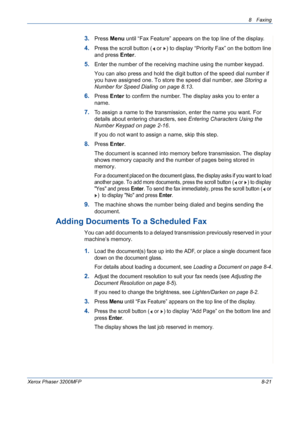 Page 1658 Faxing 
Xerox Phaser 3200MFP8-21
3.Press Menu until “Fax Feature” appears on the top line of the display. 
4.Press the scroll button (  or  ) to display “Priority Fax” on the bottom line 
and press Enter.
5.Enter the number of the receiving machine using the number keypad.
You can also press and hold the digit button of the speed dial number if 
you have assigned one. To store the speed dial number, see Storing a 
Number for Speed Dialing on page 8.13.
6.Press Enter to confirm the number. The display...