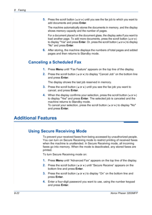 Page 1668 Faxing 
8-22Xerox Phaser 3200MFP
5.Press the scroll button (  or  ) until you see the fax job to which you want to 
add documents and press 
Enter.
The machine automatically stores the documents in memory, and the display 
shows memory capacity and the number of pages. 
For a document placed on the document glass, the display asks if you want to 
load another page. To add more documents, press the scroll button (  or  ) 
to display Yes and press 
Enter. Or, press the scroll button (  or  ) to display...