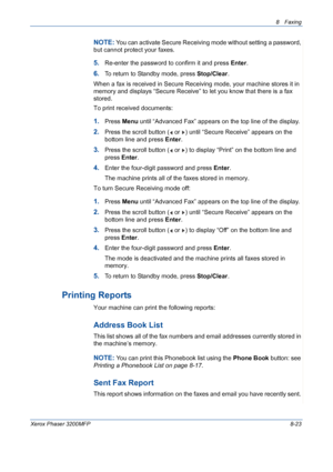 Page 1678 Faxing 
Xerox Phaser 3200MFP8-23
NOTE: You can activate Secure Receiving mode without setting a password, 
but cannot protect your faxes.
5.Re-enter the password to confirm it and press Enter.
6.To return to Standby mode, press Stop/Clear.
When a fax is received in Secure Receiving mode, your machine stores it in 
memory and displays “Secure Receive” to let you know that there is a fax 
stored.
To print received documents:
1.Press Menu until “Advanced Fax” appears on the top line of the display....