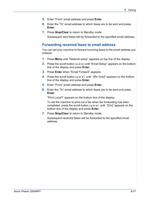 Page 1718 Faxing 
Xerox Phaser 3200MFP8-27
5.Enter “From” email address and press Enter.
6.Enter the “To” email address to which faxes are to be sent and press 
Enter.
7.Press Stop/Clear to return to Standby mode.
Subsequent sent faxes will be forwarded to the specified email address.
Forwarding received faxes to email address
You can set your machine to forward incoming faxes to the email address you 
entered.
1.Press Menu until “Network setup” appears on top line of the display.
2.Press the scroll button (  or...