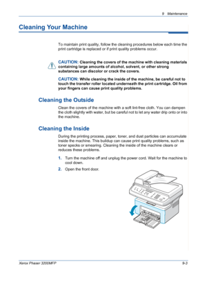 Page 1799 Maintenance 
Xerox Phaser 3200MFP9-3
Cleaning Your Machine
To maintain print quality, follow the cleaning procedures below each time the 
print cartridge is replaced or if print quality problems occur.
CAUTION: Cleaning the covers of the machine with cleaning materials 
containing large amounts of alcohol, solvent, or other strong 
substances can discolor or crack the covers.
CAUTION: While cleaning the inside of the machine, be careful not to 
touch the transfer roller located underneath the print...