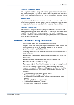 Page 19
1Welcome 
Xerox Phaser 3200MFP1-11
Operator Accessible Areas
This equipment has been designed to restrict operator access to safe areas 
only.  Operator access to hazardous areas is restricted with covers or guards, 
which would require a tool to remove.  Never remove these covers or guards.
Maintenance
Any operator product maintenance procedures will be described in the user 
documentation supplied with the product.  Do not carry out any maintenance 
on this product which is not described in the...