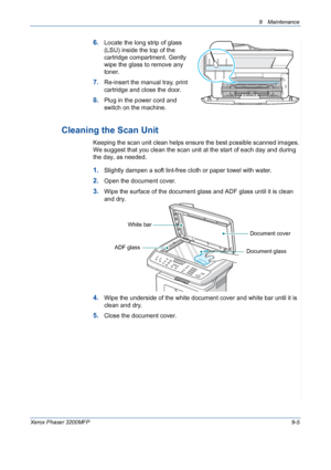 Page 1819 Maintenance 
Xerox Phaser 3200MFP9-5
6.Locate the long strip of glass 
(LSU) inside the top of the 
cartridge compartment. Gently 
wipe the glass to remove any 
toner.
7.Re-insert the manual tray, print 
cartridge and close the door.
8.Plug in the power cord and 
switch on the machine.
Cleaning the Scan Unit
Keeping the scan unit clean helps ensure the best possible scanned images. 
We suggest that you clean the scan unit at the start of each day and during 
the day, as needed.
1.Slightly dampen a soft...