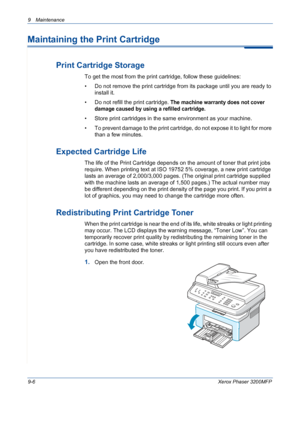 Page 1829 Maintenance 
9-6Xerox Phaser 3200MFP
Maintaining the Print Cartridge
Print Cartridge Storage
To get the most from the print cartridge, follow these guidelines:
• Do not remove the print cartridge from its package until you are ready to 
install it. 
• Do not refill the print cartridge. 
The machine warranty does not cover 
damage caused by using a refilled cartridge.
• Store print cartridges in the same environment as your machine.
• To prevent damage to the print cartridge, do not expose it to light...