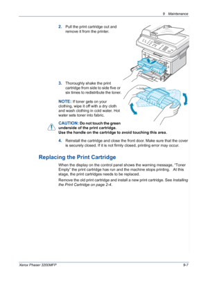 Page 1839 Maintenance 
Xerox Phaser 3200MFP9-7
2.Pull the print cartridge out and 
remove it from the printer. 
3.Thoroughly shake the print 
cartridge from side to side five or 
six times to redistribute the toner.
NOTE: If toner gets on your 
clothing, wipe it off with a dry cloth 
and wash clothing in cold water. Hot 
water sets toner into fabric.
CAUTION: Do not touch the green 
underside of the print cartridge. 
Use the handle on the cartridge to avoid touching this area. 
4.Reinstall the cartridge and...