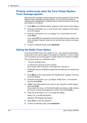 Page 1849 Maintenance 
9-8Xerox Phaser 3200MFP
Printing continuously when the Toner Empty Replace 
Toner message appears
When the toner cartridge is nearly empty, the machine shows the Toner Empty 
Replace Toner message and stops printing. You can set the machine to 
disregard this message when it appears and to continue printing, even though 
print quality is not optimal.
1.Press Menu until “Machine Setup” appears on the top line of the display.
2.Press the scroll button (  or  ) until “Ignore Toner” appears on...