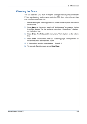 Page 1859 Maintenance 
Xerox Phaser 3200MFP9-9
Cleaning the Drum
You can clean the OPC drum in the print cartridge manually or automatically.
If there are streaks or spots on your prints, the OPC drum in the print cartridge 
may require manual cleaning.
1.Before starting the cleaning procedure, make sure that paper is loaded in 
the machine. 
2.Press Menu on the control panel until “Maintenance” appears on the top 
line of the display. The first available menu item, “Clean Drum”, displays 
on the bottom line....