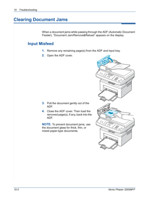 Page 19010 Troubleshooting 
10-2Xerox Phaser 3200MFP
Clearing Document Jams
When a document jams while passing through the ADF (Automatic Document 
Feeder), “Document Jam/Remove&Reload” appears on the display.
Input Misfeed
1.Remove any remaining page(s) from the ADF and input tray.
2.Open the ADF cover.
3.Pull the document gently out of the 
ADF.
4.Close the ADF cover. Then load the 
removed page(s), if any, back into the 
ADF.
NOTE: To prevent document jams, use 
the document glass for thick, thin, or 
mixed...