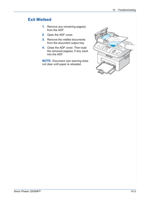 Page 19110 Troubleshooting 
Xerox Phaser 3200MFP10-3
Exit Misfeed
1.Remove any remaining page(s) 
from the ADF.
2.Open the ADF cover.
3.Remove the misfed documents 
from the document output tray
4.Close the ADF cover. Then load 
the removed page(s), if any, back 
into the ADF.
NOTE: Document Jam warning does 
not clear until paper is reloaded.
Downloaded From ManualsPrinter.com Manuals 