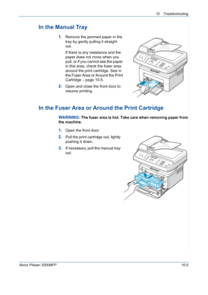 Page 19310 Troubleshooting 
Xerox Phaser 3200MFP10-5
In the Manual Tray
1.Remove the jammed paper in the 
tray by gently pulling it straight 
out.
If there is any resistance and the 
paper does not move when you 
pull, or if you cannot see the paper 
in this area, check the fuser area 
around the print cartridge. See In 
the Fuser Area or Around the Print 
Cartridge – page 10-5. 
2.Open and close the front door to 
resume printing.
In the Fuser Area or Around the Print Cartridge
WARNING: The fuser area is hot....