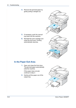 Page 19410 Troubleshooting 
10-6Xerox Phaser 3200MFP
4.Remove the jammed paper by 
gently pulling it straight out.
5.If necessary, push the manual 
tray back into the machine.
6.Reinstall the print cartridge and 
close the front door. Printing 
automatically resumes.
In the Paper Exit Area. 
1.Open and close the front door. 
The jammed paper automatically 
exits the machine.
If the paper does not exit, 
continue to step 2.
2.Gently pull the paper out of the 
output tray
Downloaded From ManualsPrinter.com Manuals 