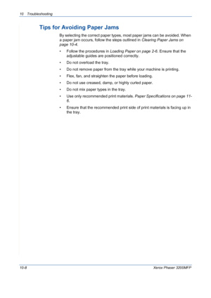 Page 19610 Troubleshooting 
10-8Xerox Phaser 3200MFP
Tips for Avoiding Paper Jams
By selecting the correct paper types, most paper jams can be avoided. When 
a paper jam occurs, follow the steps outlined in Clearing Paper Jams on 
page 10-4. 
• Follow the procedures in Loading Paper on page 2-6. Ensure that the 
adjustable guides are positioned correctly.
• Do not overload the tray. 
• Do not remove paper from the tray while your machine is printing.
• Flex, fan, and straighten the paper before loading. 
• Do...