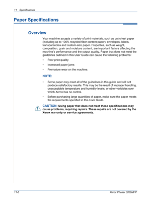 Page 22411 Specifications 
11-6Xerox Phaser 3200MFP
Paper Specifications
Overview
Your machine accepts a variety of print materials, such as cut-sheet paper 
(including up to 100% recycled fiber content paper), envelopes, labels, 
transparencies and custom-size paper. Properties, such as weight, 
composition, grain and moisture content, are important factors affecting the 
machine’s performance and the output quality. Paper that does not meet the 
guidelines outlined in this User Guide can cause the following...