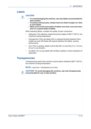 Page 23111 Specifications 
Xerox Phaser 3200MFP11-13
Labels
CAUTION: 
– To avoid damaging the machine, use only labels recommended for 
laser printers.
– To prevent serious jams, always load one sheet of paper at a time 
to print labels.
– Never print on the same sheet of labels more than once and never 
print on a partial sheet of labels.
When selecting labels, consider the quality of each component:
• Adhesives: The adhesive material should be stable at 356°F (180°C), the 
machine’s fusing temperature.
•...