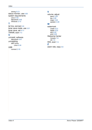 Page 236Index
Index-4Xerox Phaser 3200MFP
storing 8-13
status monitor, use 6-30
system requirements
Linux 6-32
Macintosh
 6-46
Windows
 2-13
T
tel line, connect 2-8
toner save mode, use 2-21
toner save, set 6-11
TWAIN, scan 7-3
U
uninstall, software
Macintosh 6-47
uninstalling
MFP driver
Linux
 6-34
USB
connect 2-10
V
volume, adjust
alarm 2-20
key
 2-20
ringer
 2-20
speaker
 2-20
W
watermark
create 6-21
delete
 6-22
edit
 6-22
print
 6-20
Welcome Center
Canada 1-9
US
 1-9
WIA, scan 7-4
Z
zoom rate, copy 5-6...