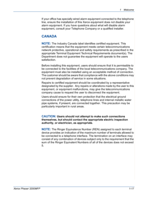 Page 25
1Welcome 
Xerox Phaser 3200MFP1-17
If your office has specially wired alarm equipment connected to the telephone 
line, ensure the installation of this Xerox equipment does not disable your 
alarm equipment. If you have questions about what will disable alarm 
equipment, consult your Telephone Company or a qualified installer.
CANADA
NOTE: The Industry Canada label identifies certified equipment. This 
certification means that the equipment meets certain telecommunications 
network protective,...