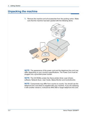 Page 34
2 Getting Started 
2-2Xerox Phaser 3200MFP
Unpacking the machine
1.Remove the machine and all accessories from the packing carton. Make 
sure that the machine has been packed with the following items:
NOTE: The appearance of the power cord and the telephone line cord may 
differ depending on your country’s specifications. The Power Cord must be 
plugged into a grounded power socket.
NOTE: The CD-ROMs contain the Xerox printer driver, scan drivers, 
software, Network Scan, User Guide, Status Monitor and...