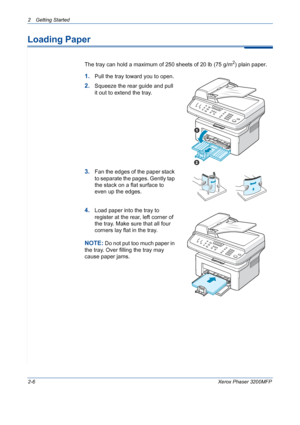 Page 38
2 Getting Started 
2-6Xerox Phaser 3200MFP
Loading Paper
The tray can hold a maximum of 250 sheets of 20 lb (75 g/m2) plain paper. 
1.Pull the tray toward you to open.
2.Squeeze the rear guide and pull 
it out to extend the tray.
3.Fan the edges of the paper stack 
to separate the pages. Gently tap 
the stack on a flat surface to 
even up the edges.
4.Load paper into the tray to 
register at the rear, left corner of 
the tray. Make sure that all four 
corners lay flat in the tray. 
NOTE: Do not put too...