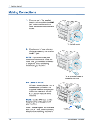 Page 40
2 Getting Started 
2-8Xerox Phaser 3200MFP
Making Connections
1.Plug one end of the supplied 
telephone line cord into the LINE 
jack on the machine and the 
other end into the telephone wall 
socket.
2.Plug the cord of your extension 
phone or answering machine into 
the  EXT.  jack.
NOTE: If you want to use your 
machine to receive both faxes and 
voice calls, you will need to connect 
a telephone and/or answering 
machine to your machine. 
For Users in the UK:
UK users should plug the cord of 
the...